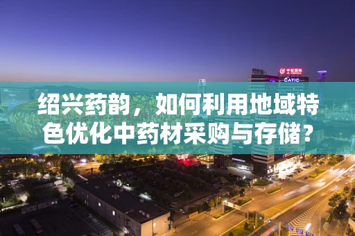 绍兴药韵，如何利用地域特色优化中药材采购与存储？