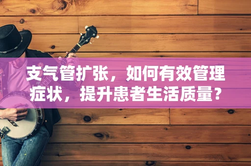 支气管扩张，如何有效管理症状，提升患者生活质量？