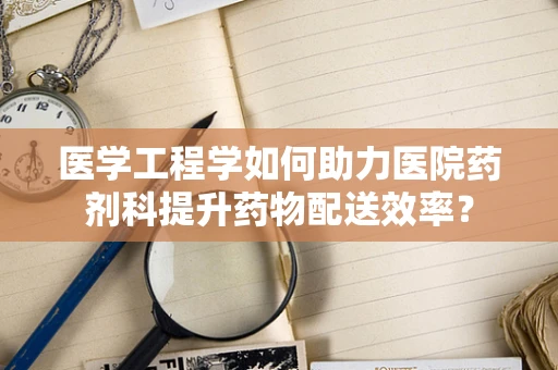 医学工程学如何助力医院药剂科提升药物配送效率？