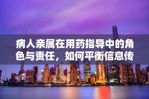 病人亲属在用药指导中的角色与责任，如何平衡信息传递与信任？