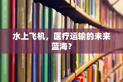 水上飞机，医疗运输的未来蓝海？