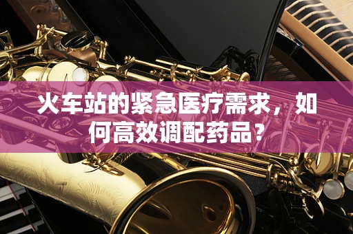 火车站的紧急医疗需求，如何高效调配药品？