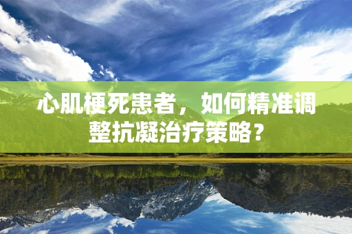 心肌梗死患者，如何精准调整抗凝治疗策略？