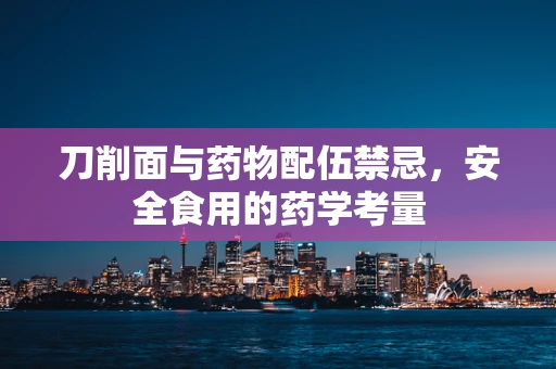 刀削面与药物配伍禁忌，安全食用的药学考量