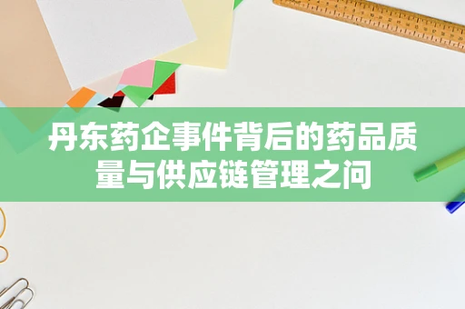 丹东药企事件背后的药品质量与供应链管理之问
