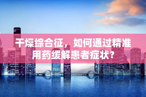 干燥综合征，如何通过精准用药缓解患者症状？