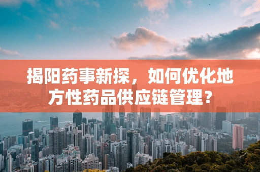 揭阳药事新探，如何优化地方性药品供应链管理？