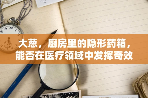 大葱，厨房里的隐形药箱，能否在医疗领域中发挥奇效？
