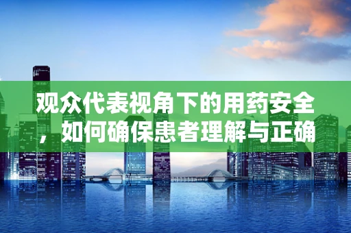 观众代表视角下的用药安全，如何确保患者理解与正确使用药物？