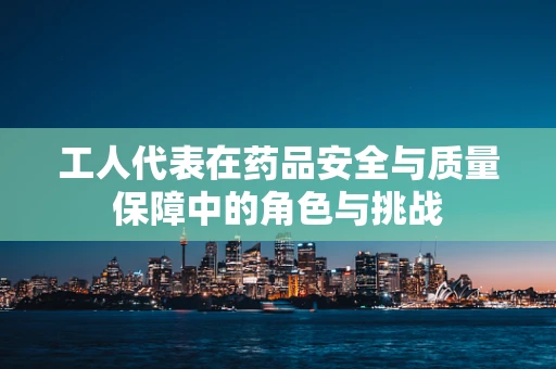 工人代表在药品安全与质量保障中的角色与挑战