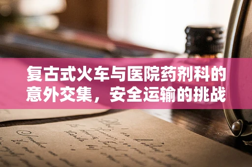 复古式火车与医院药剂科的意外交集，安全运输的挑战何在？