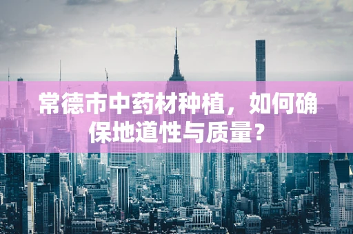 常德市中药材种植，如何确保地道性与质量？