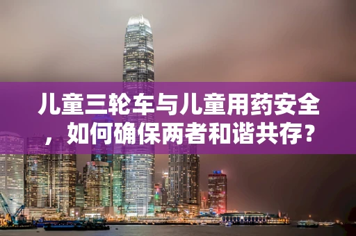 儿童三轮车与儿童用药安全，如何确保两者和谐共存？