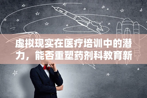 虚拟现实在医疗培训中的潜力，能否重塑药剂科教育新模式？
