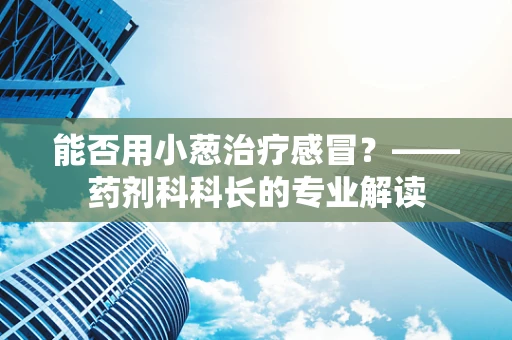 能否用小葱治疗感冒？——药剂科科长的专业解读