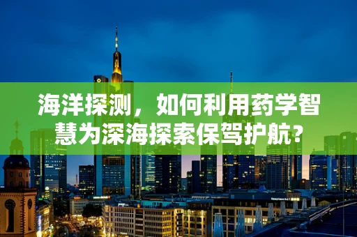 海洋探测，如何利用药学智慧为深海探索保驾护航？