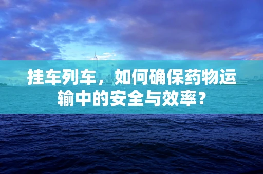 挂车列车，如何确保药物运输中的安全与效率？