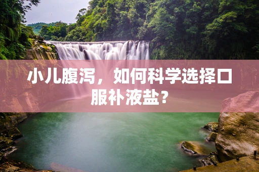 小儿腹泻，如何科学选择口服补液盐？