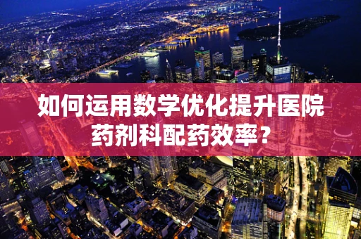 如何运用数学优化提升医院药剂科配药效率？