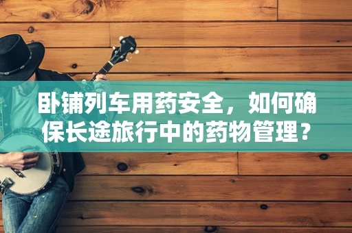 卧铺列车用药安全，如何确保长途旅行中的药物管理？