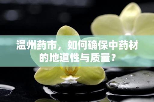 温州药市，如何确保中药材的地道性与质量？