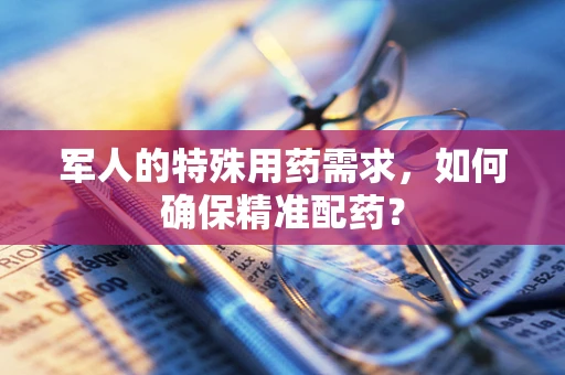 军人的特殊用药需求，如何确保精准配药？