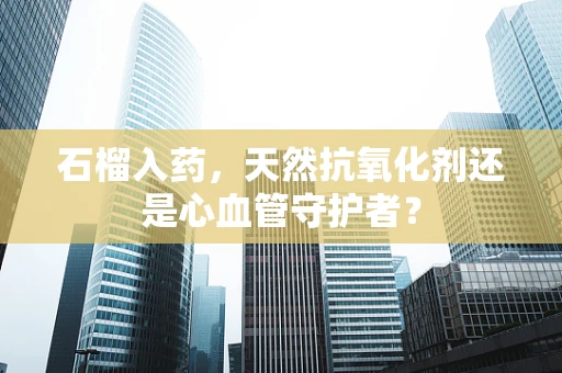石榴入药，天然抗氧化剂还是心血管守护者？