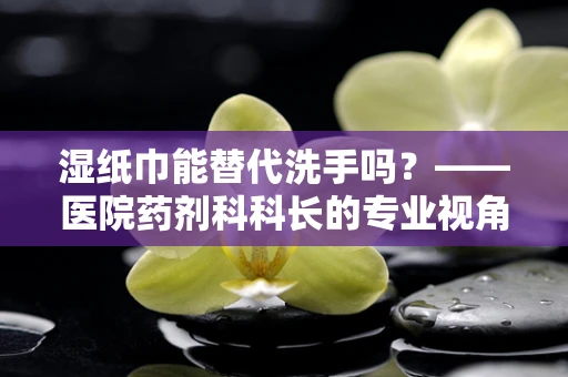 湿纸巾能替代洗手吗？——医院药剂科科长的专业视角