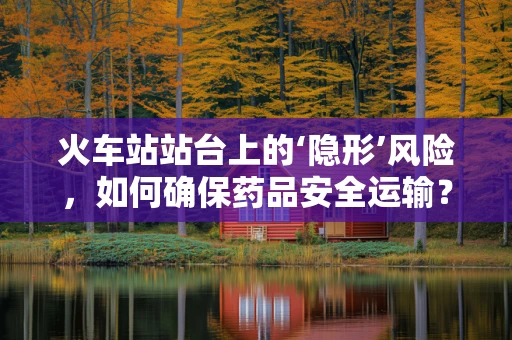 火车站站台上的‘隐形’风险，如何确保药品安全运输？