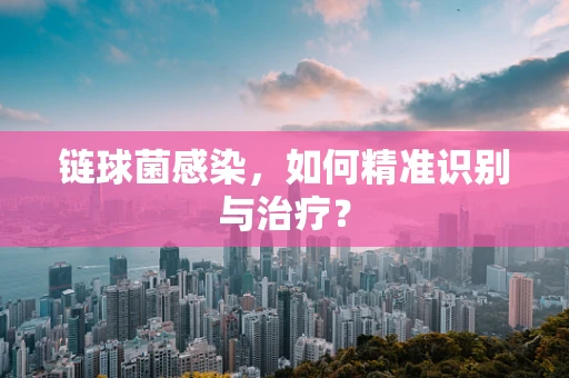 链球菌感染，如何精准识别与治疗？