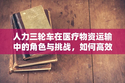 人力三轮车在医疗物资运输中的角色与挑战，如何高效利用？