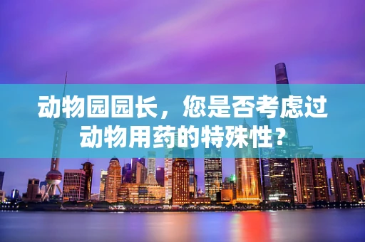 动物园园长，您是否考虑过动物用药的特殊性？