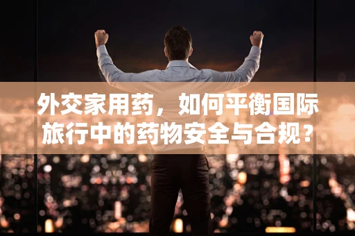外交家用药，如何平衡国际旅行中的药物安全与合规？