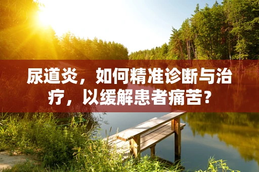尿道炎，如何精准诊断与治疗，以缓解患者痛苦？
