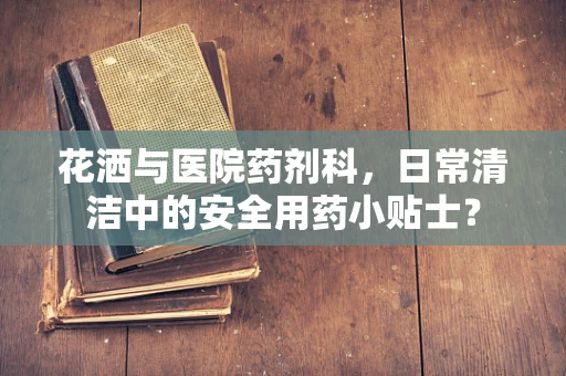 花洒与医院药剂科，日常清洁中的安全用药小贴士？