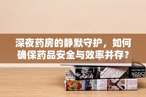 深夜药房的静默守护，如何确保药品安全与效率并存？