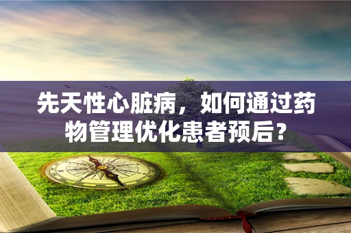 先天性心脏病，如何通过药物管理优化患者预后？