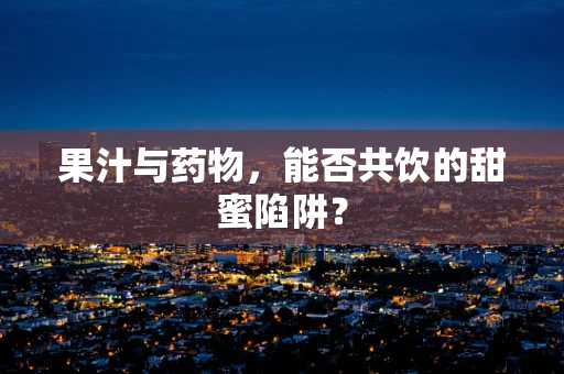果汁与药物，能否共饮的甜蜜陷阱？