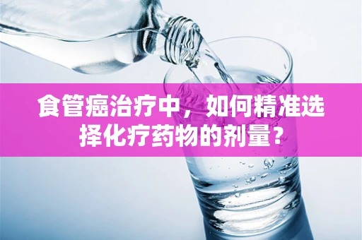 食管癌治疗中，如何精准选择化疗药物的剂量？