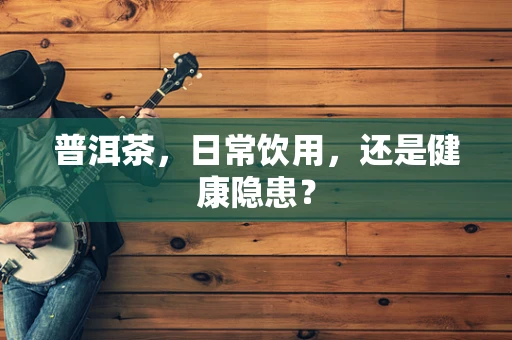 普洱茶，日常饮用，还是健康隐患？