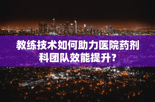 教练技术如何助力医院药剂科团队效能提升？