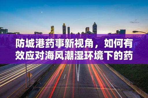防城港药事新视角，如何有效应对海风潮湿环境下的药品储存挑战？