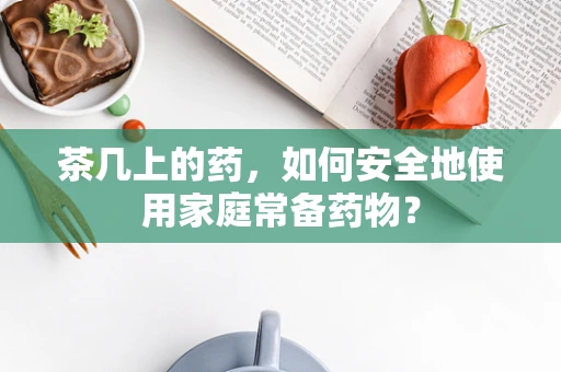 茶几上的药，如何安全地使用家庭常备药物？
