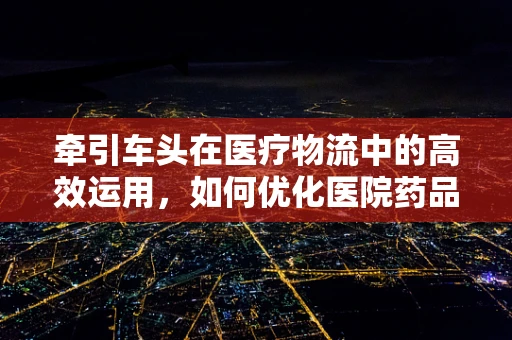 牵引车头在医疗物流中的高效运用，如何优化医院药品配送？