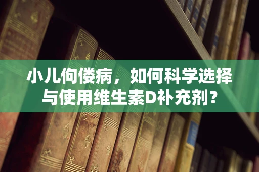 小儿佝偻病，如何科学选择与使用维生素D补充剂？