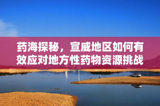 药海探秘，宣威地区如何有效应对地方性药物资源挑战？