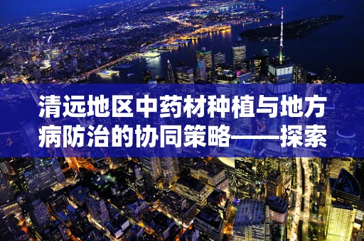 清远地区中药材种植与地方病防治的协同策略——探索中药资源与健康守护的和谐共生