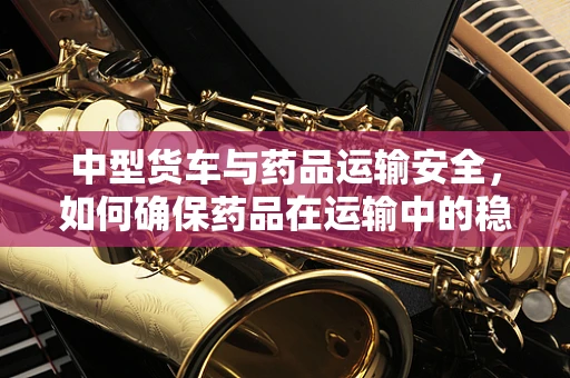 中型货车与药品运输安全，如何确保药品在运输中的稳定性？