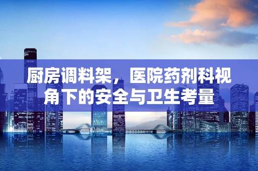厨房调料架，医院药剂科视角下的安全与卫生考量