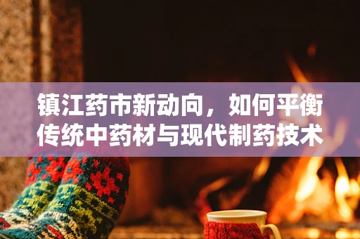 镇江药市新动向，如何平衡传统中药材与现代制药技术的融合？